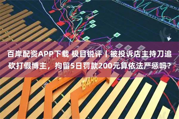 百岸配资APP下载 极目锐评丨被投诉店主持刀追砍打假博主，拘留5日罚款200元算依法严惩吗？
