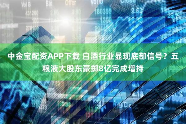 中金宝配资APP下载 白酒行业显现底部信号？五粮液大股东豪掷8亿完成增持