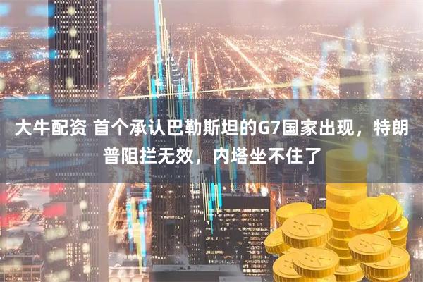 大牛配资 首个承认巴勒斯坦的G7国家出现，特朗普阻拦无效，内塔坐不住了