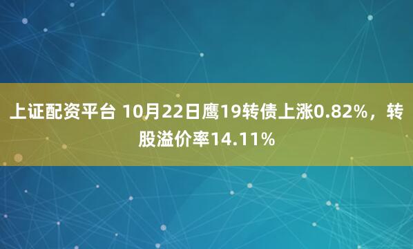 上证配资平台 10月22日鹰19转债上涨0.82%，转股溢价率14.11%