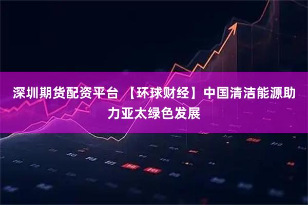 深圳期货配资平台 【环球财经】中国清洁能源助力亚太绿色发展