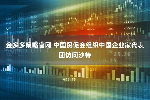 金多多策略官网 中国贸促会组织中国企业家代表团访问沙特