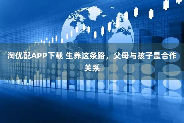 淘优配APP下载 生养这条路，父母与孩子是合作关系