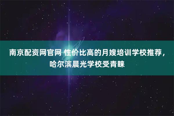 南京配资网官网 性价比高的月嫂培训学校推荐，哈尔滨晨光学校受青睐