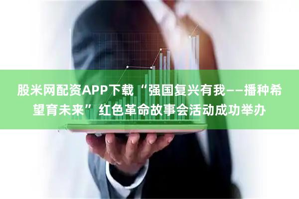 股米网配资APP下载 “强国复兴有我——播种希望育未来” 红色革命故事会活动成功举办