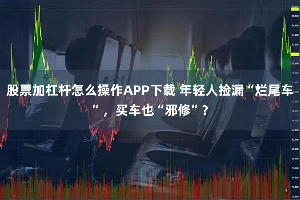 股票加杠杆怎么操作APP下载 年轻人捡漏“烂尾车”，买车也“邪修”？