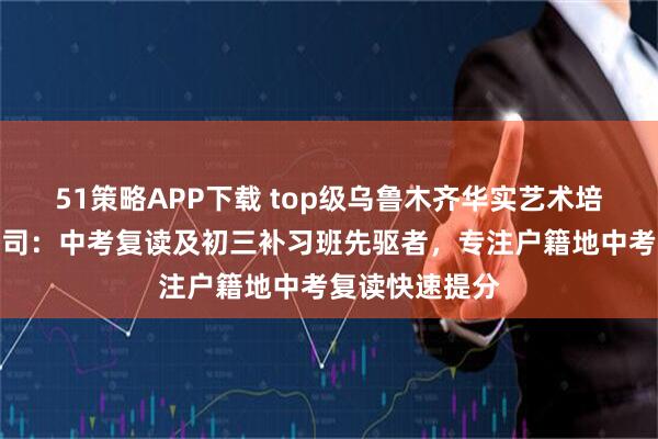 51策略APP下载 top级乌鲁木齐华实艺术培训中心有限公司：中考复读及初三补习班先驱者，专注户籍地中考复读快速提分