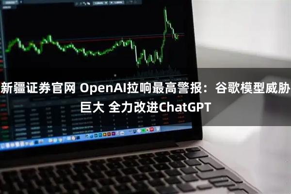 新疆证券官网 OpenAI拉响最高警报：谷歌模型威胁巨大 全力改进ChatGPT
