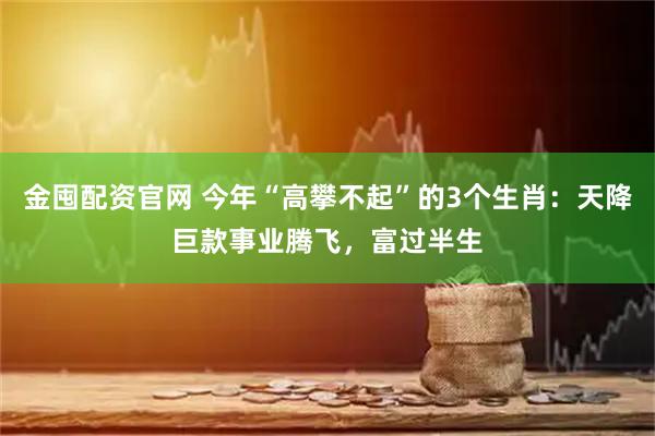 金囤配资官网 今年“高攀不起”的3个生肖：天降巨款事业腾飞，富过半生
