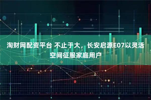 淘财网配资平台 不止于大，长安启源E07以灵活空间征服家庭用户