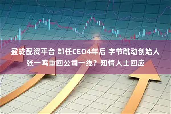 盈珑配资平台 卸任CEO4年后 字节跳动创始人张一鸣重回公司一线？知情人士回应
