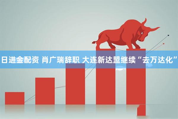 日进金配资 肖广瑞辞职 大连新达盟继续“去万达化”
