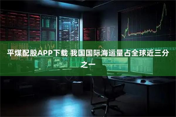 平煤配股APP下载 我国国际海运量占全球近三分之一