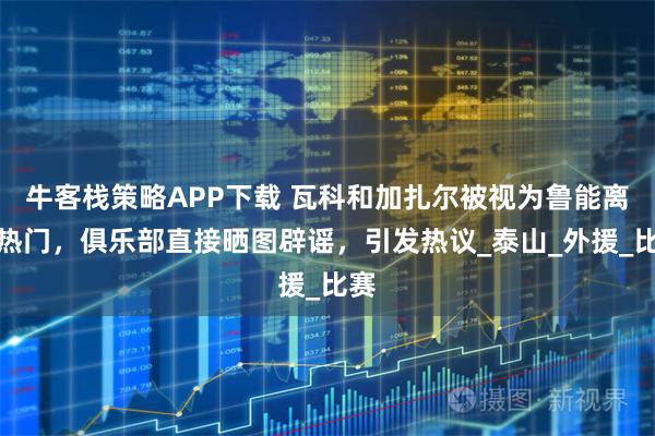 牛客栈策略APP下载 瓦科和加扎尔被视为鲁能离队热门，俱乐部直接晒图辟谣，引发热议_泰山_外援_比赛