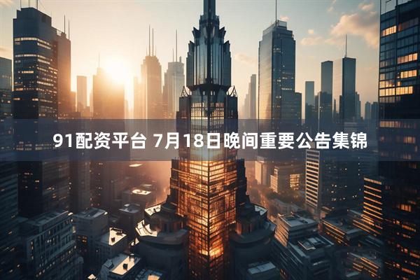 91配资平台 7月18日晚间重要公告集锦