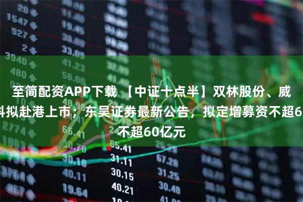 至简配资APP下载 【中证十点半】双林股份、威孚高科拟赴港上市；东吴证券最新公告，拟定增募资不超60亿元