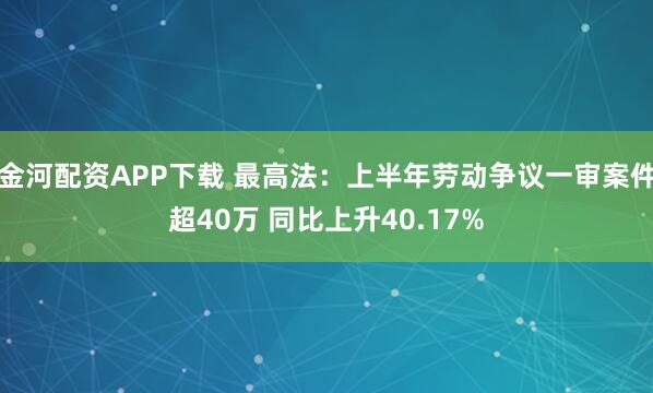 金河配资APP下载 最高法：上半年劳动争议一审案件超40万 同比上升40.17%