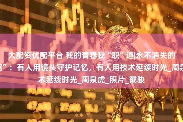 大配资优配平台 我的青春我“职”道|永不消失的赛博“老照相馆”：有人用镜头守护记忆，有人用技术延续时光_周泉虎_照片_戴骏