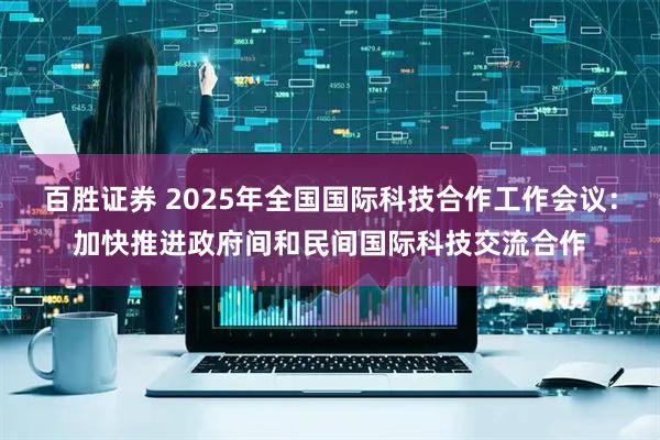 百胜证券 2025年全国国际科技合作工作会议：加快推进政府间和民间国际科技交流合作