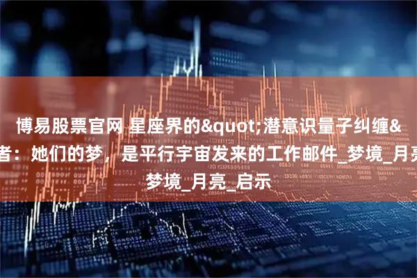 博易股票官网 星座界的"潜意识量子纠缠"者：她们的梦，是平行宇宙发来的工作邮件_梦境_月亮_启示