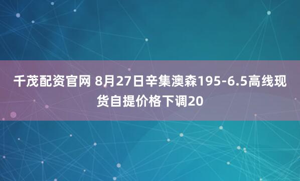 千茂配资官网 8月27日辛集澳森195-6.5高线现货自提价格下调20