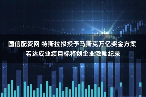 国信配资网 特斯拉拟授予马斯克万亿奖金方案 若达成业绩目标将创企业激励纪录