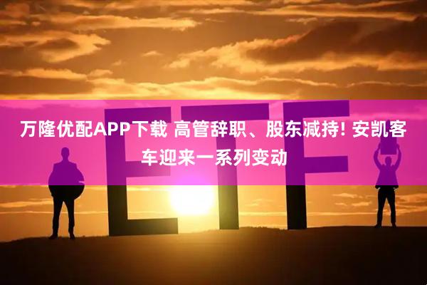 万隆优配APP下载 高管辞职、股东减持! 安凯客车迎来一系列变动