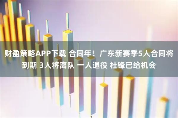 财盈策略APP下载 合同年!广东新赛季5人合同将到期 3人将离队 一人退役 杜锋已给机会
