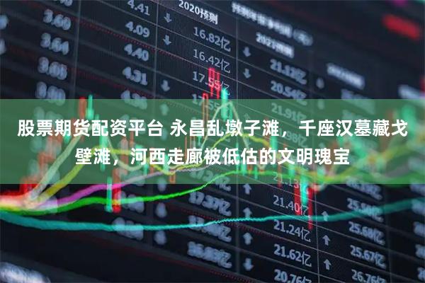 股票期货配资平台 永昌乱墩子滩，千座汉墓藏戈壁滩，河西走廊被低估的文明瑰宝